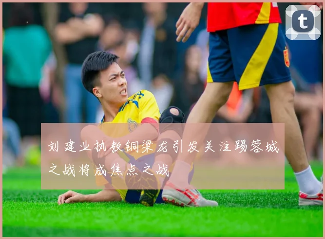 刘建业执教铜梁龙引发关注踢蓉城之战将成焦点之战