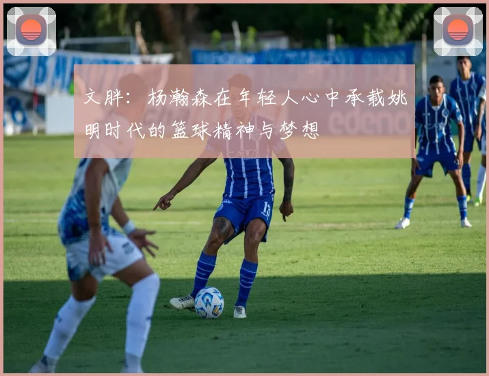 文胖：杨瀚森在年轻人心中承载姚明时代的篮球精神与梦想