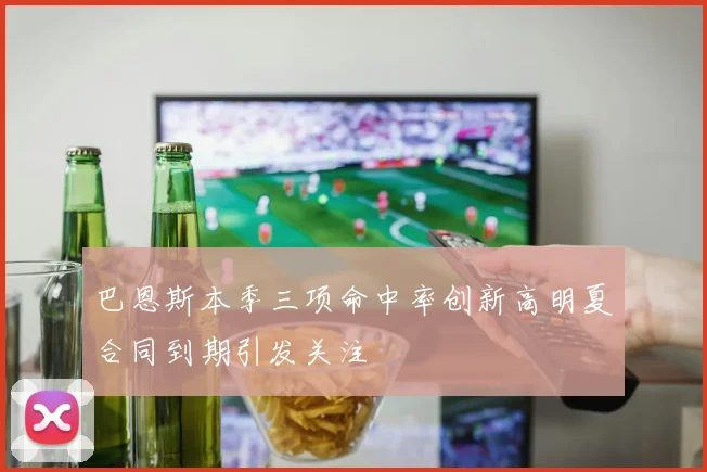 巴恩斯本季三项命中率创新高明夏合同到期引发关注