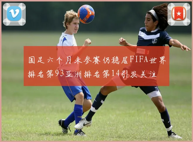 国足六个月未参赛仍稳居FIFA世界排名第93亚洲排名第14引发关注