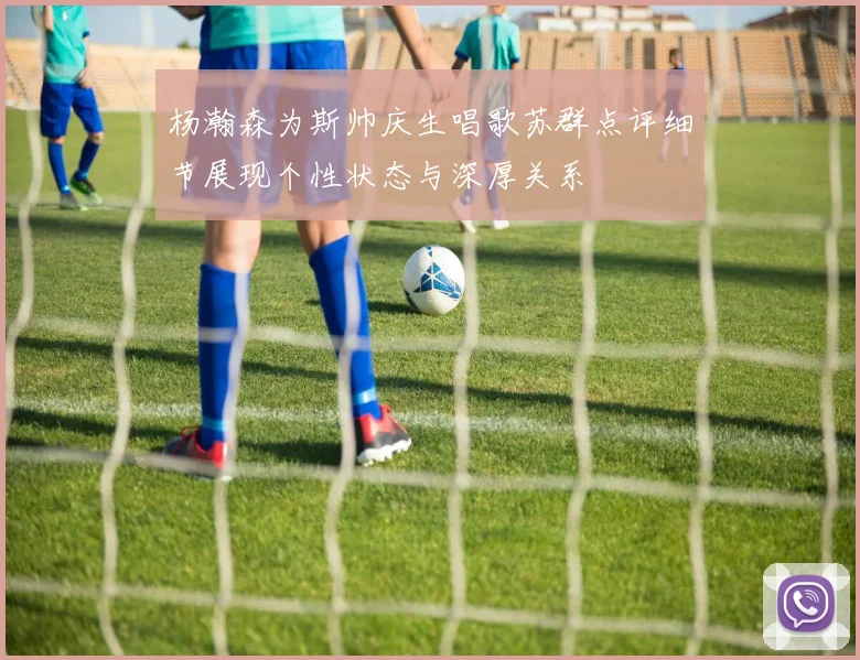 杨瀚森为斯帅庆生唱歌苏群点评细节展现个性状态与深厚关系