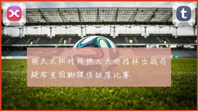 明天太阳对阵热火杰伦格林出战存疑布克因脚踝伤缺席比赛
