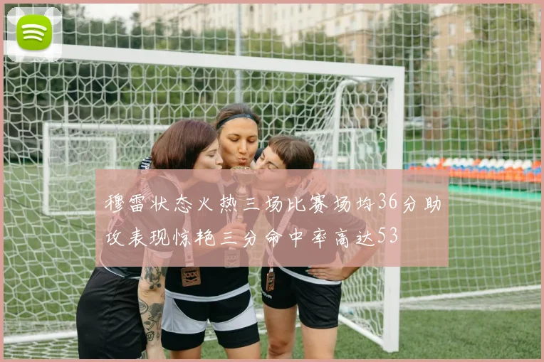 穆雷状态火热三场比赛场均36分助攻表现惊艳三分命中率高达53