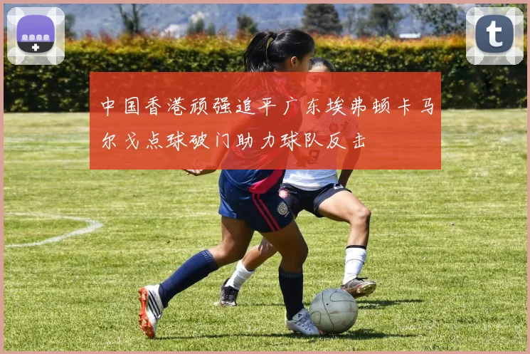 中国香港顽强追平广东埃弗顿卡马尔戈点球破门助力球队反击