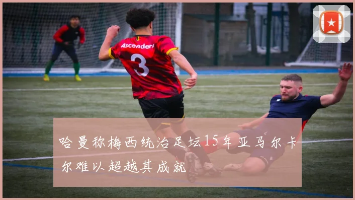 哈曼称梅西统治足坛15年亚马尔卡尔难以超越其成就