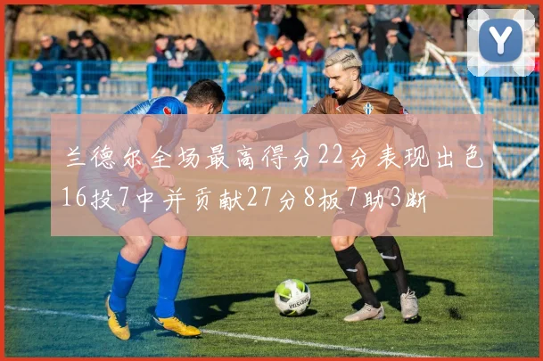 兰德尔全场最高得分22分表现出色16投7中并贡献27分8板7助3断