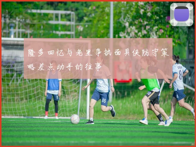 隆多回忆与老里争执面具侠防守策略差点动手的往事