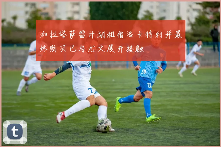 加拉塔萨雷计划租借洛卡特利并最终购买已与尤文展开接触