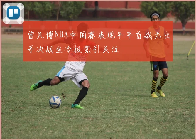 曾凡博NBA中国赛表现平平首战无出手次战坐冷板凳引关注