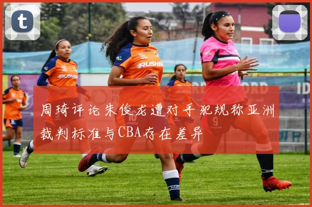 周琦评论朱俊龙遭对手犯规称亚洲裁判标准与CBA存在差异