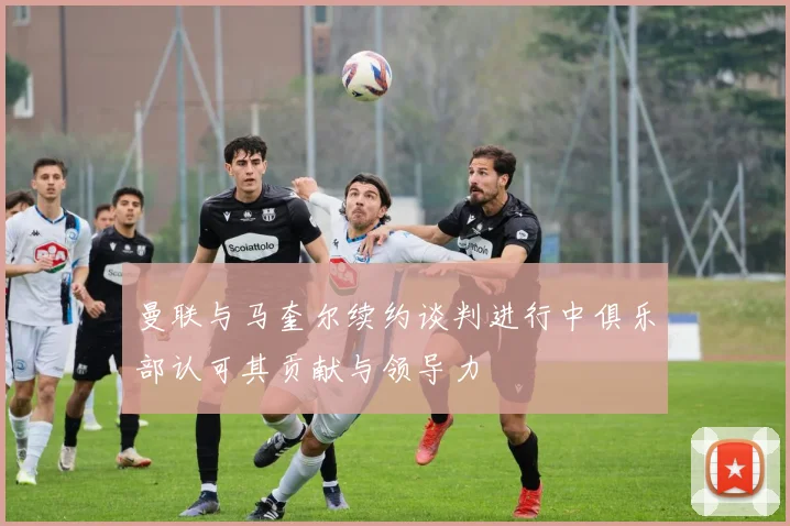 曼联与马奎尔续约谈判进行中俱乐部认可其贡献与领导力
