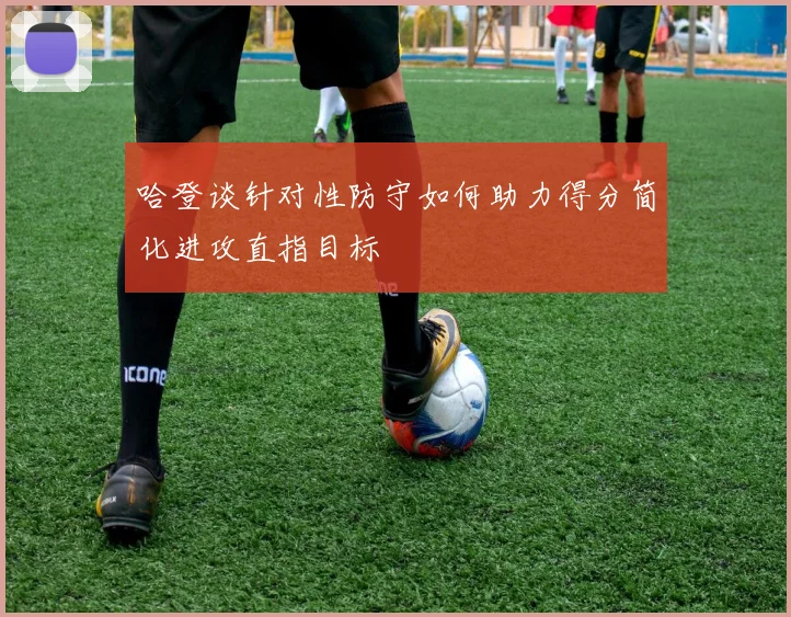 哈登谈针对性防守如何助力得分简化进攻直指目标